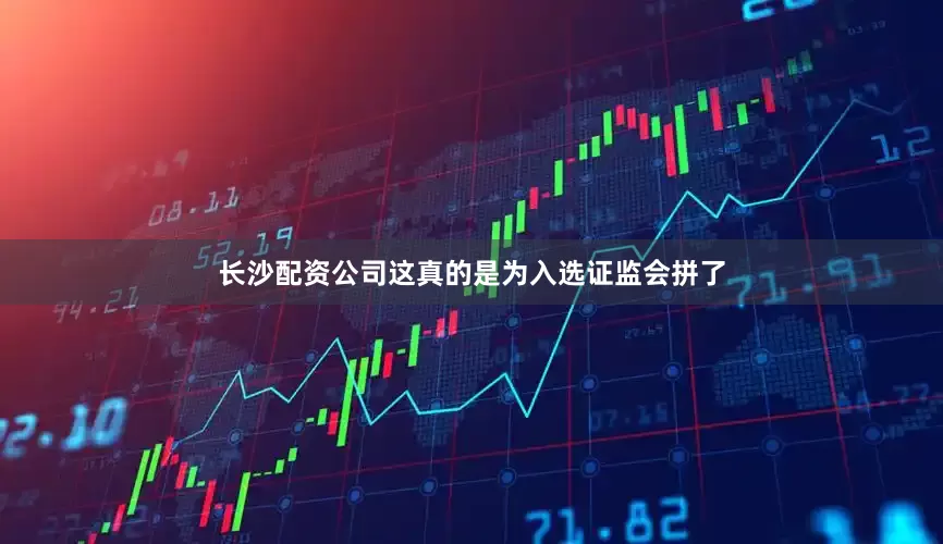 长沙配资公司这真的是为入选证监会拼了