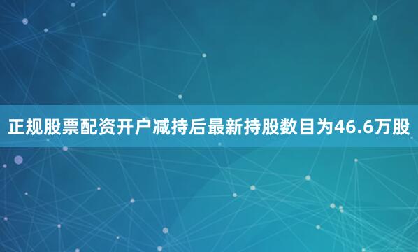 正规股票配资开户减持后最新持股数目为46.6万股