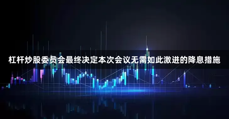 杠杆炒股委员会最终决定本次会议无需如此激进的降息措施