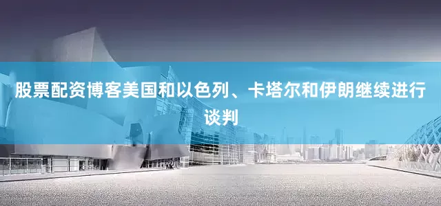 股票配资博客美国和以色列、卡塔尔和伊朗继续进行谈判