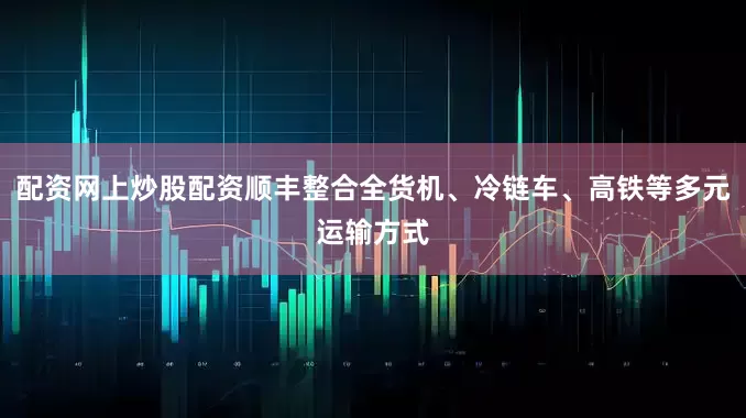 配资网上炒股配资顺丰整合全货机、冷链车、高铁等多元运输方式