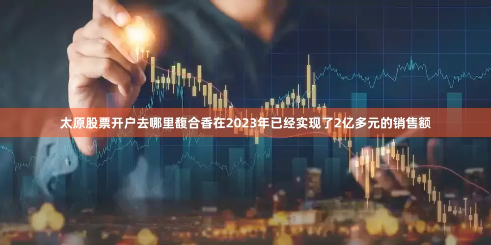 太原股票开户去哪里馥合香在2023年已经实现了2亿多元的销售额