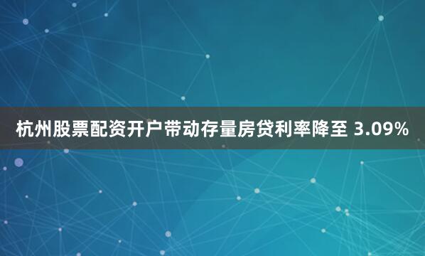 杭州股票配资开户带动存量房贷利率降至 3.09%