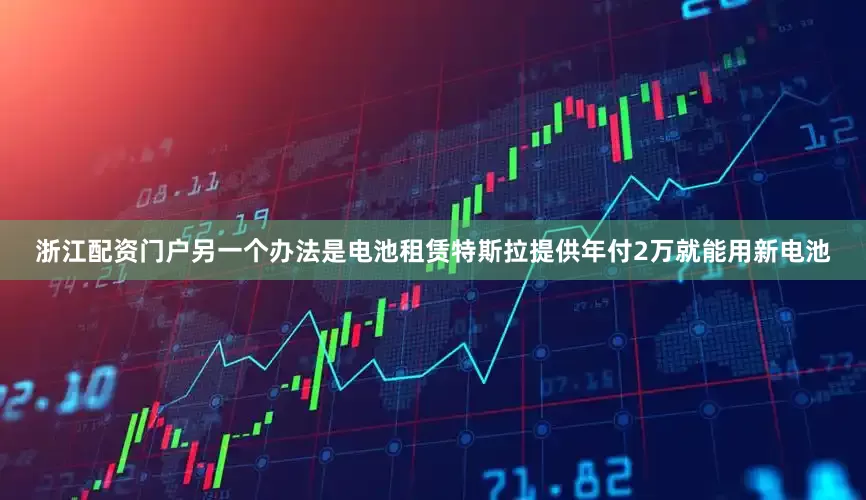 浙江配资门户另一个办法是电池租赁特斯拉提供年付2万就能用新电池