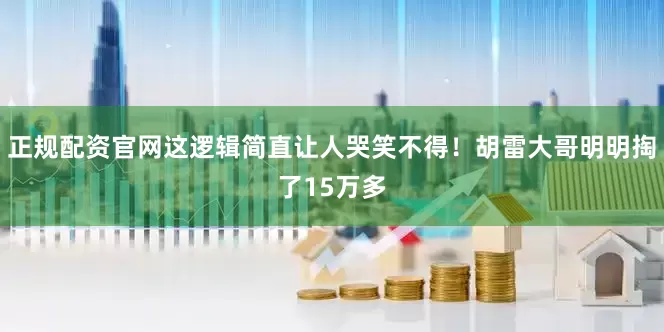 正规配资官网这逻辑简直让人哭笑不得！胡雷大哥明明掏了15万多