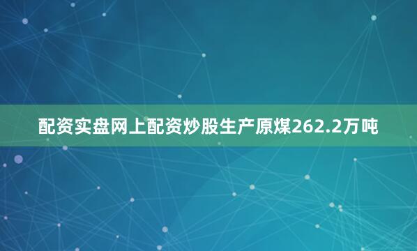 配资实盘网上配资炒股生产原煤262.2万吨