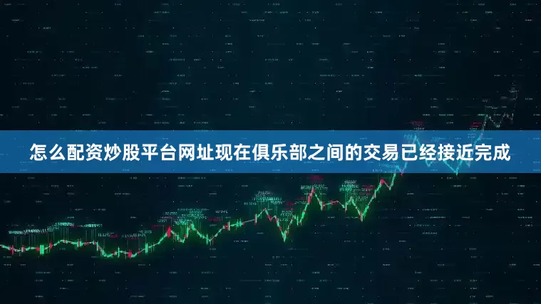 怎么配资炒股平台网址现在俱乐部之间的交易已经接近完成