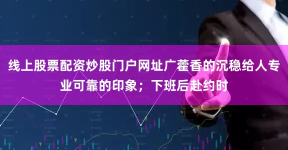 线上股票配资炒股门户网址广藿香的沉稳给人专业可靠的印象；下班后赴约时