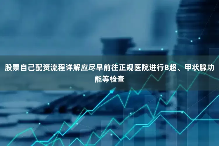 股票自己配资流程详解应尽早前往正规医院进行B超、甲状腺功能等检查