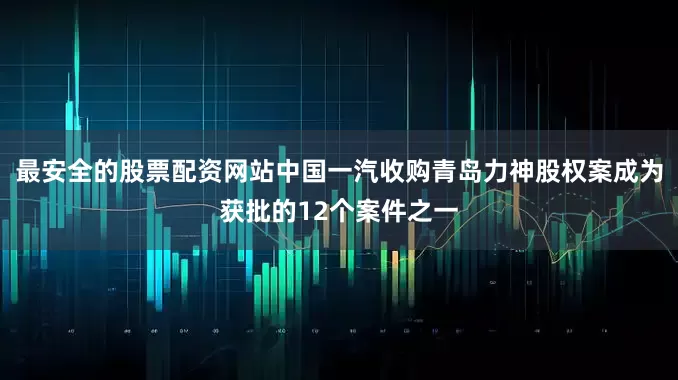 最安全的股票配资网站中国一汽收购青岛力神股权案成为获批的12个案件之一