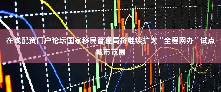 在线配资门户论坛国家移民管理局将继续扩大“全程网办”试点城市范围