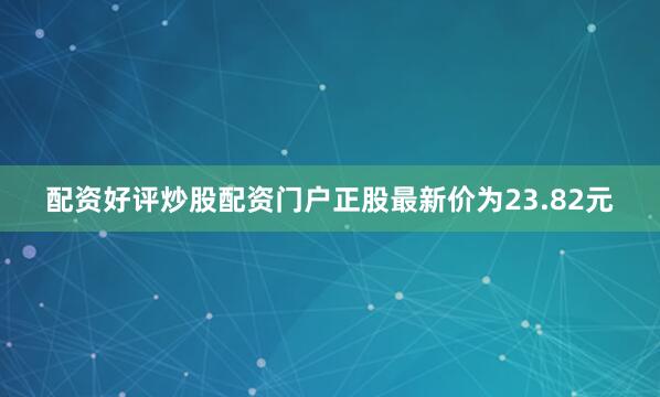 配资好评炒股配资门户正股最新价为23.82元