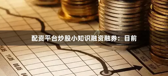 配资平台炒股小知识融资融券：目前