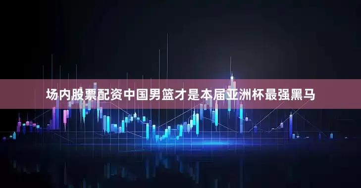 场内股票配资中国男篮才是本届亚洲杯最强黑马