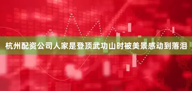 杭州配资公司人家是登顶武功山时被美景感动到落泪