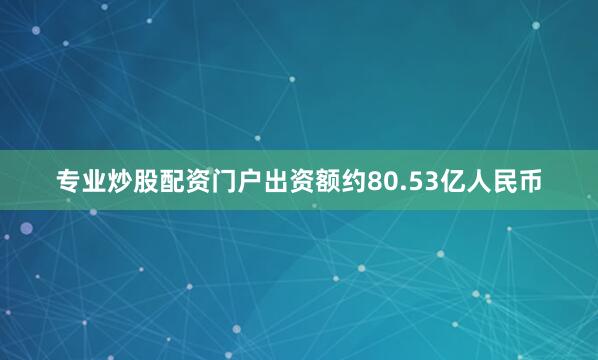 专业炒股配资门户出资额约80.53亿人民币