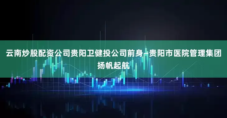 云南炒股配资公司贵阳卫健投公司前身—贵阳市医院管理集团扬帆起航