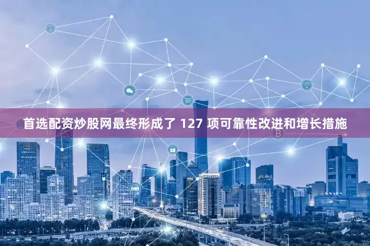首选配资炒股网最终形成了 127 项可靠性改进和增长措施