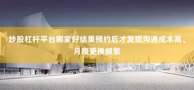 炒股杠杆平台哪家好结果预约后才发现沟通成本高、月嫂更换频繁